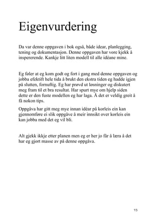 Eigenvurdering
Da var denne oppgaven i bok også, både idear, planlegging,
tening og dokumentasjon. Denne oppgaven har vore kjekk å
inspererende. Kankje litt liten modell til alle idéane mine.


Eg føler at eg kom godt og fort i gang med denne oppgaven og
jobba efektift hele tida å brukt den ekstra tiden eg hadde igjen
på slutten, fornuftig. Eg har prøvd ut løsninger og diskutert
meg fram til et bra resultat. Har spurt mye om hjelp siden
dette er den fuste modellen eg har laga. Å det er veldig greit å
få nokon tips.
Oppgåva har gitt meg mye innan idéar på korleis ein kan
gjennomføre ei slik oppgåve å meir innsikt over korleis ein
kan jobba med det eg vil bli.


Alt gjekk ikkje etter planen men eg er her jo får å læra å det
har eg gjort masse av på denne oppgåva.




                                                                 15
 