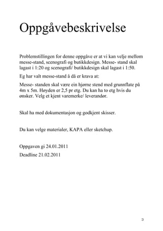 Oppgåvebeskrivelse
Problemstillingen for denne oppgåve er at vi kan velje mellom
messe-stand, scenografi og butikkdesign. Messe- stand skal
lagast i 1:20 og scenografi/ butikkdesign skal lagast i 1:50.
Eg har valt messe-stand å då er krava at:
Messe- standen skal være ein hjørne stend med grunnflate på
4m x 5m. Høyden er 2,5 pr etg. Du kan ha to etg hvis du
ønsker. Velg et kjent varemerke/ leverandør.


Skal ha med dokumentasjon og godkjent skisser.


Du kan velge materialer, KAPA eller sketchup.


Oppgaven gi 24.01.2011
Deadline 21.02.2011




                                                              3
 