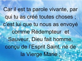 Car il est ta parole vivante, par
qui tu as créé toutes choses ;
c’est lui que tu nous as envoyé
comme Rédempteur et
Sauveur, Dieu fait homme,
conçu de l’Esprit Saint, né de
la Vierge Marie ;
 