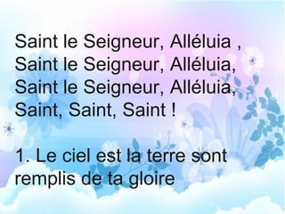 Saint le Seigneur, Alléluia ,
Saint le Seigneur, Alléluia,
Saint le Seigneur, Alléluia,
Saint, Saint, Saint !
1. Le ciel est la terre sont
remplis de ta gloire
 
