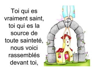 Toi qui es
vraiment saint,
toi qui es la
source de
toute sainteté,
nous voici
rassemblés
devant toi,
 
