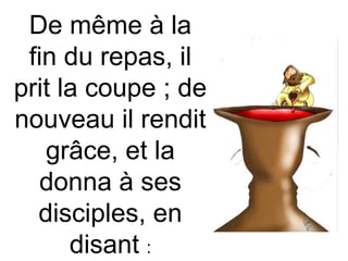 De même à la
fin du repas, il
prit la coupe ; de
nouveau il rendit
grâce, et la
donna à ses
disciples, en
disant :
 