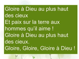 Gloire à Dieu au plus haut
des cieux
Et paix sur la terre aux
hommes qu’il aime !
Gloire à Dieu au plus haut
des cieux.
Gloire, Gloire, Gloire à Dieu !
 