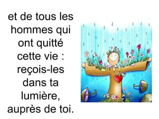 et de tous les
hommes qui
ont quitté
cette vie :
reçois-les
dans ta
lumière,
auprès de toi.
 