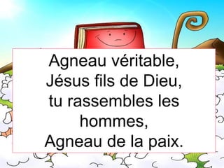 Agneau véritable,
Jésus fils de Dieu,
tu rassembles les
hommes,
Agneau de la paix.
 