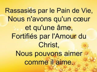 Rassasiés par le Pain de Vie,
Nous n'avons qu'un cœur
et qu'une âme,
Fortifiés par l'Amour du
Christ,
Nous pouvons aimer
comme il aime.
 