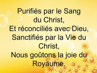 Purifiés par le Sang
du Christ,
Et réconciliés avec Dieu,
Sanctifiés par la Vie du
Christ,
Nous goûtons la joie du
Royaume.
 
