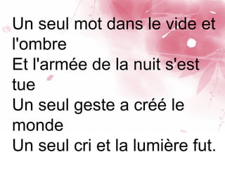 Un seul mot dans le vide et
l'ombre
Et l'armée de la nuit s'est
tue
Un seul geste a créé le
monde
Un seul cri et la lumière fut.
 