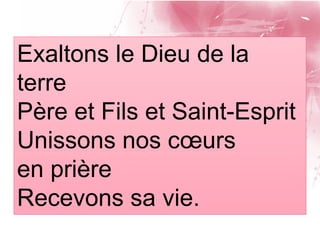 Exaltons le Dieu de la
terre
Père et Fils et Saint-Esprit
Unissons nos cœurs
en prière
Recevons sa vie.
 