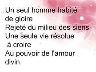 Un seul homme habité
de gloire
Rejeté du milieu des siens
Une seule vie résolue
à croire
Au pouvoir de l'amour
divin.
 