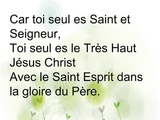 Car toi seul es Saint et
Seigneur,
Toi seul es le Très Haut
Jésus Christ
Avec le Saint Esprit dans
la gloire du Père.
 