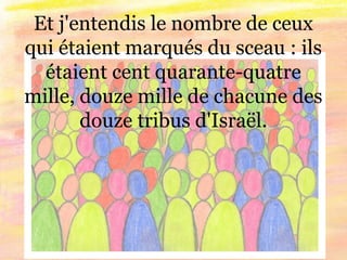 Et j'entendis le nombre de ceux
qui étaient marqués du sceau : ils
étaient cent quarante-quatre
mille, douze mille de chacune des
douze tribus d'Israël.
 