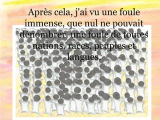 Après cela, j'ai vu une foule
immense, que nul ne pouvait
dénombrer, une foule de toutes
nations, races, peuples et
langues.
 