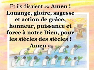 Et ils disaient :« Amen !
Louange, gloire, sagesse
et action de grâce,
honneur, puissance et
force à notre Dieu, pour
les siècles des siècles !
Amen »
 