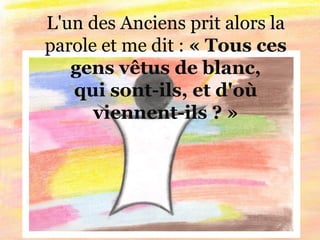 L'un des Anciens prit alors la
parole et me dit : « Tous ces
gens vêtus de blanc,
qui sont-ils, et d'où
viennent-ils ? »
 