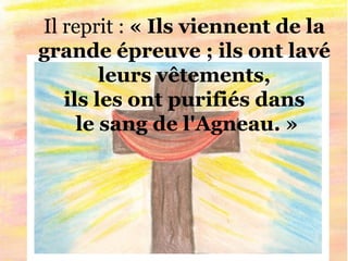Il reprit : « Ils viennent de la
grande épreuve ; ils ont lavé
leurs vêtements,
ils les ont purifiés dans
le sang de l'Agneau. »
 