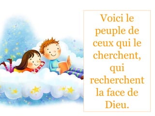 Voici le
peuple de
ceux qui le
cherchent,
qui
recherchent
la face de
Dieu.
 