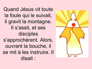 Quand Jésus vit toute
la foule qui le suivait,
il gravit la montagne.
Il s’assit, et ses
disciples
s’approchèrent. Alors,
ouvrant la bouche, il
se mit à les instruire. Il
disait :
 
