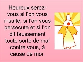 Heureux serez-
vous si l’on vous
insulte, si l’on vous
persécute et si l’on
dit faussement
toute sorte de mal
contre vous, à
cause de moi.
 