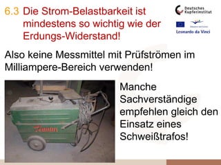 6.3 Die Strom-Belastbarkeit ist
mindestens so wichtig wie der
Erdungs-Widerstand!
Also keine Messmittel mit Prüfströmen im
Milliampere-Bereich verwenden!
Manche
Sachverständige
empfehlen gleich den
Einsatz eines
Schweißtrafos!
 