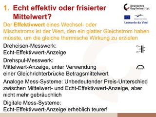 Dreheisen-Messwerk:
Echt-Effektivwert-Anzeige
Drehspul-Messwerk:
Mittelwert-Anzeige, unter Verwendung
einer Gleichrichterbrücke Betragsmittelwert
Analoge Mess-Systeme: Unbedeutender Preis-Unterschied
zwischen Mittelwert- und Echt-Effektivwert-Anzeige, aber
nicht mehr gebräuchlich
Digitale Mess-Systeme:
Echt-Effektivwert-Anzeige erheblich teurer!
1. Echt effektiv oder frisierter
Mittelwert?
Der Effektivwert eines Wechsel- oder
Mischstroms ist der Wert, den ein glatter Gleichstrom haben
müsste, um die gleiche thermische Wirkung zu erzielen
 