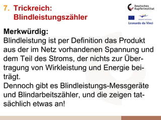 7. Trickreich:
Blindleistungszähler
Merkwürdig:
Blindleistung ist per Definition das Produkt
aus der im Netz vorhandenen Spannung und
dem Teil des Stroms, der nichts zur Über-
tragung von Wirkleistung und Energie bei-
trägt.
Dennoch gibt es Blindleistungs-Messgeräte
und Blindarbeitszähler, und die zeigen tat-
sächlich etwas an!
 