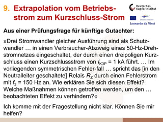 9. Extrapolation vom Betriebs-
strom zum Kurzschluss-Strom
Aus einer Prüfungsfrage für künftige Gutachter:
»Drei Stromwandler gleicher Ausführung sind als Schutz-
wandler … in einen Verbraucher-Abzweig eines 50-Hz-Dreh-
stromnetzes eingeschaltet, der durch einen dreipoligen Kurz-
schluss einen Kurzschlussstrom von IK3P = 1 kA führt. … Im
vorliegenden symmetrischen Fehler-fall … spricht das [in den
Neutralleiter geschaltete] Relais RZ durch einen Fehlerstrom
mit f3 = 150 Hz an. Wie erklären Sie sich diesen Effekt?
Welche Maßnahmen können getroffen werden, um den …
beobachteten Effekt zu verhindern?«
Ich komme mit der Fragestellung nicht klar. Können Sie mir
helfen?
 