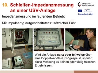 10. Schleifen-Impedanzmessung
an einer USV-Anlage
Impedanzmessung im laufenden Betrieb:
Mit impulsartig aufgeschalteter zusätzlicher Last.
Anders geht‘s derzeit noch nicht!
Wird die Anlage ganz oder teilweise über
eine Doppelwandler-USV gespeist, so führt
diese Messung zu keinen oder völlig falschen
Ergebnissen!
 