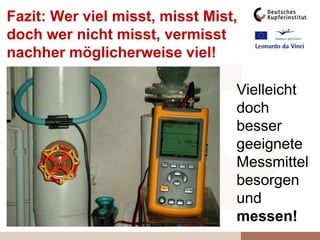 Vielleicht
doch
besser
geeignete
Messmittel
besorgen
und
messen!
Fazit: Wer viel misst, misst Mist,
doch wer nicht misst, vermisst
nachher möglicherweise viel!
 