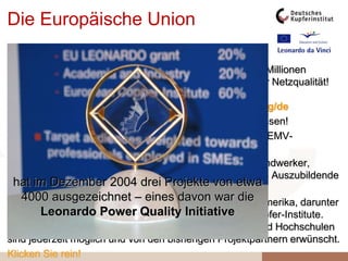 Die Europäische Union
förderte im Rahmen ihres LEONARDO-Programms
durch sachkundige Partner 3 Jahre lang mit insgesamt 3 Millionen
Euro die Erstellung der Internet-Seite zu allen Fragen der Netzqualität!
Gehen Sie von Zeit zu Zeit auf
www.leonardo-energy.org oder http://leonardo-web.org/de
und sehen Sie die Leonardo Power Quality Initiative wachsen!
Wir wollen in 13 Sprachen Lehrmittel zur Minderung von EMV-
Problemen entwickeln und verfügbar machen!
Wir wenden uns an alle Elektro-Praktiker: Ingenieure, Handwerker,
Gebäudetechniker, Architektur- und Planungsbüros sowie Auszubildende
und Ausbilder.
Wir sind bisher 165 Partner aus Europa, Nord- und Südamerika, darunter
Unternehmen, Institute, Hochschulen und 5 nationale Kupfer-Institute.
Teilnahme und Beiträge weiterer Partner aus Industrie und Hochschulen
sind jederzeit möglich und von den bisherigen Projektpartnern erwünscht.
Klicken Sie rein!
hat im Dezember 2004 drei Projekte von etwa
4000 ausgezeichnet – eines davon war die
Leonardo Power Quality Initiative
 