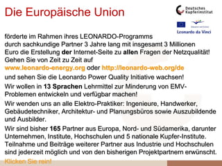 Die Europäische Union
förderte im Rahmen ihres LEONARDO-Programms
durch sachkundige Partner 3 Jahre lang mit insgesamt 3 Millionen
Euro die Erstellung der Internet-Seite zu allen Fragen der Netzqualität!
Gehen Sie von Zeit zu Zeit auf
www.leonardo-energy.org oder http://leonardo-web.org/de
und sehen Sie die Leonardo Power Quality Initiative wachsen!
Wir wollen in 13 Sprachen Lehrmittel zur Minderung von EMV-
Problemen entwickeln und verfügbar machen!
Wir wenden uns an alle Elektro-Praktiker: Ingenieure, Handwerker,
Gebäudetechniker, Architektur- und Planungsbüros sowie Auszubildende
und Ausbilder.
Wir sind bisher 165 Partner aus Europa, Nord- und Südamerika, darunter
Unternehmen, Institute, Hochschulen und 5 nationale Kupfer-Institute.
Teilnahme und Beiträge weiterer Partner aus Industrie und Hochschulen
sind jederzeit möglich und von den bisherigen Projektpartnern erwünscht.
Klicken Sie rein!
 
