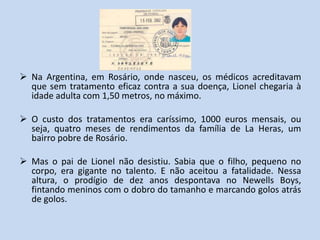  Na Argentina, em Rosário, onde nasceu, os médicos acreditavam
  que sem tratamento eficaz contra a sua doença, Lionel chegaria à
  idade adulta com 1,50 metros, no máximo.

 O custo dos tratamentos era caríssimo, 1000 euros mensais, ou
  seja, quatro meses de rendimentos da família de La Heras, um
  bairro pobre de Rosário.

 Mas o pai de Lionel não desistiu. Sabia que o filho, pequeno no
  corpo, era gigante no talento. E não aceitou a fatalidade. Nessa
  altura, o prodígio de dez anos despontava no Newells Boys,
  fintando meninos com o dobro do tamanho e marcando golos atrás
  de golos.
 