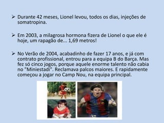  Durante 42 meses, Lionel levou, todos os dias, injeções de
  somatropina.

 Em 2003, a milagrosa hormona fizera de Lionel o que ele é
  hoje, um rapagão de... 1,69 metros!

 No Verão de 2004, acabadinho de fazer 17 anos, e já com
  contrato profissional, entrou para a equipa B do Barça. Mas
  fez só cinco jogos, porque aquele enorme talento não cabia
  no "Miniestadi". Reclamava palcos maiores. E rapidamente
  começou a jogar no Camp Nou, na equipa principal.
 
