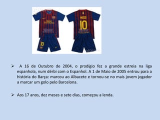     A 16 de Outubro de 2004, o prodígio fez a grande estreia na liga
    espanhola, num dérbi com o Espanhol. A 1 de Maio de 2005 entrou para a
    história do Barça: marcou ao Albacete e tornou-se no mais jovem jogador
    a marcar um golo pelo Barcelona.

 Aos 17 anos, dez meses e sete dias, começou a lenda.
 