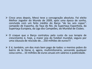  Cinco anos depois, Messi teve a consagração absoluta. Foi eleito
  Melhor Jogador do Mundo de 2009, após uma época de sonho,
  concluída com um feito inédito do Barça "de las seis copas":
  campeão de Espanha, da Taça do Rei, da Supertaça Espanhola, da
  Supertaça Europeia, da Liga dos Campeões, do Mundial de Clubes.

 O craque que o Barça contratou pelo custo da sua terapia de
  crescimento é, hoje, a maior joia do futebol mundial, segura por
  uma cláusula de rescisão de... 250 milhões de euros!!!

 E é, também, um dos mais bem pago de todos: o menino pobre do
  bairro de la Heras é, agora, multimilionário, vencendo qualquer
  coisa como... 33 milhões de euros anuais em salários e publicidade.
 