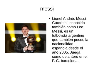 messi
●
Lionel Andrés Messi
Cuccittini, conocido
también como Leo
Messi, es un
futbolista argentino
que también posee la
nacionalidad
española desde el
año 2005. Juega
como delantero en el
F. C. barcelona.