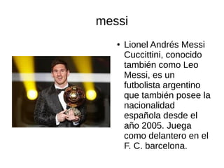 messi
●

Lionel Andrés Messi
Cuccittini, conocido
también como Leo
Messi, es un
futbolista argentino
que también posee la
nacionalidad
española desde el
año 2005. Juega
como delantero en el
F. C. barcelona.

 
