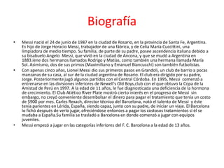 Biografía 
• Messi nació el 24 de junio de 1987 en la ciudad de Rosario, en la provincia de Santa Fe, Argentina. 
Es hijo de Jorge Horacio Messi, trabajador de una fábrica, y de Celia María Cuccittini, una 
limpiadora de medio tiempo. Su familia, de parte de su padre, posee ascendencia italiana debido a 
su bisabuelo Angelo Messi, que vivió en la ciudad de Ancona, y que se mudó a Argentina en 
1883.iene dos hermanos llamados Rodrigo y Matías, como también una hermana llamada María 
Sol. Asimismo, dos de sus primos (Maximiliano y Emanuel Biancucchi) son también futbolistas. 
• Con apenas cinco años, Lionel Messi dio sus primeros pasos en Grandoli, un club de barrio a pocas 
manzanas de su casa, al sur de la ciudad argentina de Rosario. El club era dirigido por su padre, 
Jorge. Posteriormente jugó algunos partidos con el Central Córdoba. En 1995, Messi comenzó a 
entrenarse en las divisiones inferiores de Newell's Old Boys,club con el que obtuvo la Copa de la 
Amistad de Perú en 1997. A la edad de 11 años, le fue diagnosticada una deficiencia de la hormona 
de crecimiento. El Club Atlético River Plate mostró cierto interés en el progreso de Messi sin 
embargo, no creyó conveniente desembolsar el dinero para pagar el tratamiento que tenía un costo 
de $900 por mes. Carles Rexach, director técnico del Barcelona, notó el talento de Messi y éste 
tenía parientes en Lérida, España, siendo capaz, junto con su padre, de iniciar un viaje. El Barcelona 
lo fichó después de verlo jugar, ofreciéndose entonces a pagar los costosos tratamientos si él se 
mudaba a España.Su familia se trasladó a Barcelona en donde comenzó a jugar con equipos 
juveniles. 
• Messi empezó a jugar en las categorías inferiores del F. C. Barcelona a la edad de 13 años. 
 