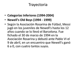 Trayectoria 
• Categorías Inferiores (1994-2004) 
• Newell's Old Boys (1994 - 1999) 
• Según la Asociación Rosarina de Fútbol, Messi 
jugó en los juveniles de Newell's hasta los 12 
años cuando se lo llevó el Barcelona. Fue 
fichado el 30 de marzo de 1994 en la 
Asociación Rosarina y debutó ante Pablo VI el 
9 de abril, en un encuentro que Newell's ganó 
6 a 0, con cuatro tantos suyos. 
 