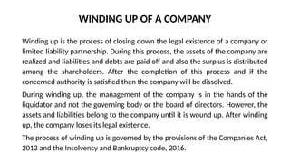 WINDING UP OF A COMPANY
Winding up is the process of closing down the legal existence of a company or
limited liability partnership. During this process, the assets of the company are
realized and liabilities and debts are paid off and also the surplus is distributed
among the shareholders. After the completion of this process and if the
concerned authority is satisfied then the company will be dissolved.
During winding up, the management of the company is in the hands of the
liquidator and not the governing body or the board of directors. However, the
assets and liabilities belong to the company until it is wound up. After winding
up, the company loses its legal existence.
The process of winding up is governed by the provisions of the Companies Act,
2013 and the Insolvency and Bankruptcy code, 2016.
 