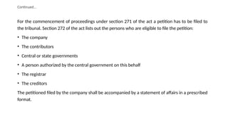 Continued…
For the commencement of proceedings under section 271 of the act a petition has to be filed to
the tribunal. Section 272 of the act lists out the persons who are eligible to file the petition:
• The company
• The contributors
• Central or state governments
• A person authorized by the central government on this behalf
• The registrar
• The creditors
The petitioned filed by the company shall be accompanied by a statement of affairs in a prescribed
format.
 