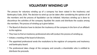 VOLUNTARY WINDING UP
The process for voluntary winding up of a company has been stated in the Insolvency and
Bankruptcy Code, 2016. The decision to wind up can be taken after considering the opinion of all
the members and the process of liquidation can be initiated. Voluntary winding up is done to
discontinue the activities of the company, liquidate the assets and distribute the surplus among
the members. The process of winding up is given below:
• The Board of directors have to declare the insolvency of the company in the form of an affidavit
to the registrar.
• They have to find an insolvency professional who will conduct the process of winding up.
• Initiate a meeting of the board of directors.
• The appointed professional sends the resolutions to the registrar of companies and insolvency
and bankruptcy board.
• The professional takes charge of the company and consults a shareholder who is entitled to
distribute the proceeds.
 