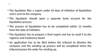 Continued…
• The liquidator files a report under 45 days of initiation of liquidation
and is sent to the company.
• The liquidator should open a separate bank account for the
liquidation process.
• The process of liquidation has to be completed within 12 months
from the date of initiation.
• The liquidator has to prepare a final report and has to send it to the
registrar and insolvency board
• An application has to be filed before the tribunal to dissolve the
company and the winding up process will be completed when the
tribunal passes the order for winding up.
 