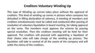 Creditors Voluntary Winding Up
This type of Winding up cannot takes place without the approval of
creditors. This kind of winding up comes in picture when company has
defaulted in filling declaration of solvency. A meeting of members and
creditors simultaneously must be called and conducted after passing of
resolution of voluntary liquidation in board meeting, for taking approval
on the same. The members must approve the scheme by passing
special resolution. Then the creditors meeting will be held for their
approval. The creditors will proceed with appointing a liquidator of
their choice who will take charge of the winding up process. The
liquidator will take in control of all the assets of the company and will
settle the claims of the creditors.
 