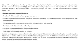 Tribunal while passing the order of winding up, shall appoint an official liquidator or liquidator from the panel maintained under sub section
(2) as the company liquidator [section 275(1)]. Terms and conditions relating to the appointment of the liquidator, fee to be paid will be
specified by the tribunal. The liquidator must file a declaration in prescribed form within 7 days of its appointment disclosing conflict of
interest, if any.
Powers and Functions of Liquidator (section 290)
• To sell whole of the undertaking of a company as a going concern.
• To obtain any professional assistance or appoint any professional to discharge its duties for protection of assets of the company or to
defend their rights.
• To inspect any records or returns of the company, filed with registrar or any other authority.
• To invite and settle claims of creditors and employees.
• To carry on business for the beneficial winding up of the company.
• To do all acts in the name and behalf of the company.
Liquidator has also got powers to access the information systems, for proof of the claims made by creditors. To gather information regarding
debtors’ financial position and its operations. This information can be gathered from the database maintained by the board, agency of
government and even from the registrar of companies. If creditors want any details regarding the financial affairs of the debtor, the liquidator
is bound to provide details within seven days of receiving request.
 