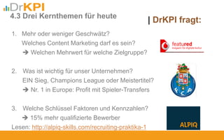 | DrKPI fragt:4.3 Drei Kernthemen für heute
1. Mehr oder weniger Geschwätz?
Welches Content Marketing darf es sein?
 Welchen Mehrwert für welche Zielgruppe?
2. Was ist wichtig für unser Unternehmen?
EIN Sieg, Champions League oder Meistertitel?
 Nr. 1 in Europe: Profit mit Spieler-Transfers
3. Welche Schlüssel Faktoren und Kennzahlen?
 15% mehr qualifizierte Bewerber
Lesen: http://alpiq-skills.com/recruiting-praktika-1
 