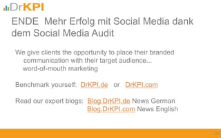 We give clients the opportunity to place their branded
communication with their target audience...
word-of-mouth marketing
Benchmark yourself: DrKPI.de or DrKPI.com
Read our expert blogs: Blog.DrKPI.de News German
Blog.DrKPI.com News English
ENDE Mehr Erfolg mit Social Media dank
dem Social Media Audit
23
 