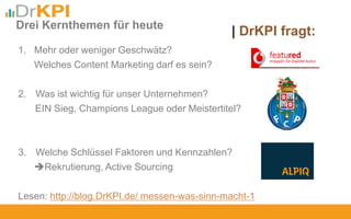 1. Mehr oder weniger Geschwätz?
Welches Content Marketing darf es sein?
2. Was ist wichtig für unser Unternehmen?
EIN Sieg, Champions League oder Meistertitel?
3. Welche Schlüssel Faktoren und Kennzahlen?
Rekrutierung, Active Sourcing
Lesen: http://blog.DrKPI.de/ messen-was-sinn-macht-1
Drei Kernthemen für heute
| DrKPI fragt:
 
