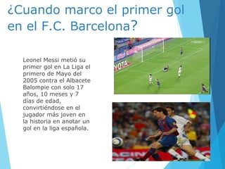 ¿Cuando marco el primer gol
en el F.C. Barcelona?
Leonel Messi metió su
primer gol en La Liga el
primero de Mayo del
2005 contra el Albacete
Balompie con solo 17
años, 10 meses y 7
días de edad,
convirtiéndose en el
jugador más joven en
la historia en anotar un
gol en la liga española.
 