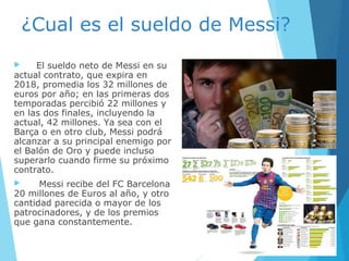 ¿Cual es el sueldo de Messi?
 El sueldo neto de Messi en su
actual contrato, que expira en
2018, promedia los 32 millones de
euros por año; en las primeras dos
temporadas percibió 22 millones y
en las dos finales, incluyendo la
actual, 42 millones. Ya sea con el
Barça o en otro club, Messi podrá
alcanzar a su principal enemigo por
el Balón de Oro y puede incluso
superarlo cuando firme su próximo
contrato.
 Messi recibe del FC Barcelona
20 millones de Euros al año, y otro
cantidad parecida o mayor de los
patrocinadores, y de los premios
que gana constantemente.
 